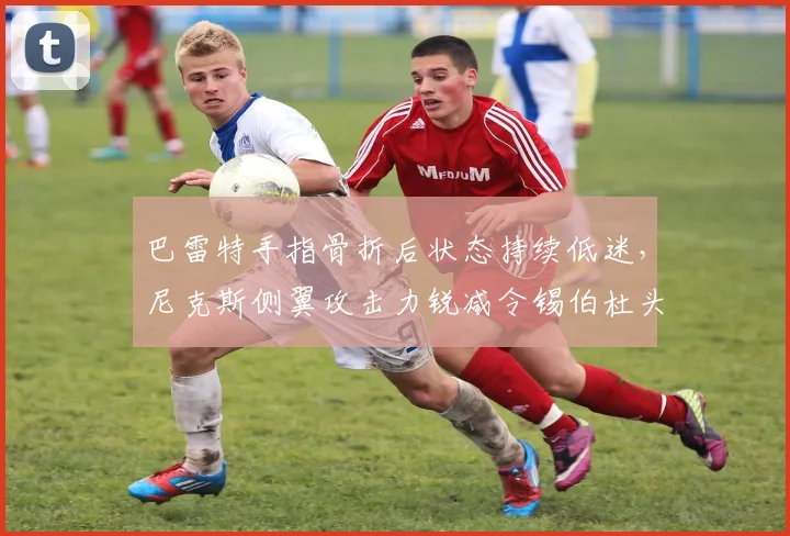 巴雷特手指骨折后状态持续低迷，尼克斯侧翼攻击力锐减令锡伯杜头疼