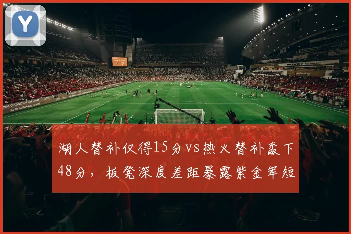 湖人替补仅得15分vs热火替补轰下48分，板凳深度差距暴露紫金军短板